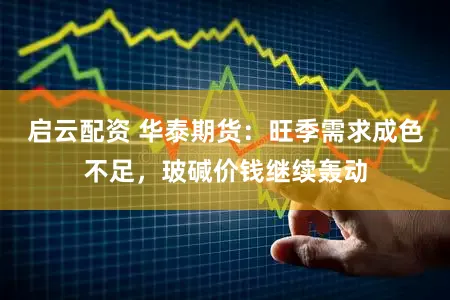 启云配资 华泰期货：旺季需求成色不足，玻碱价钱继续轰动