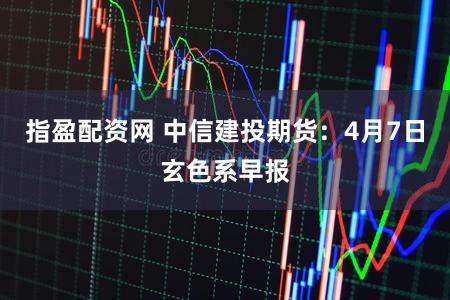 指盈配资网 中信建投期货：4月7日玄色系早报