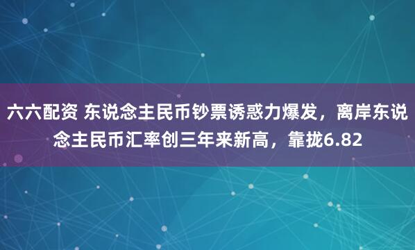 六六配资 东说念主民币钞票诱惑力爆发,离岸东说念主民币汇率创三年来新高,靠拢6.82