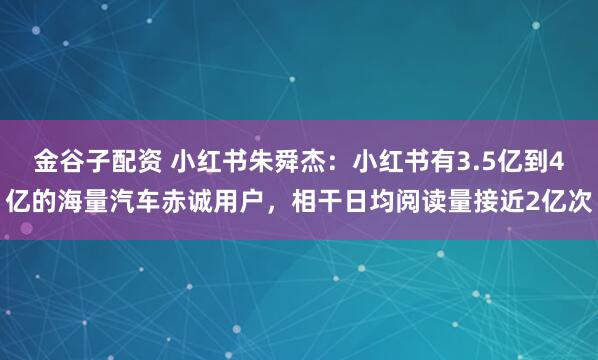 金谷子配资 小红书朱舜杰:小红书有3.5亿到4亿的海量汽车赤诚用户,相干日均阅读量接近2亿次