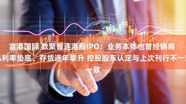 富港国际 数聚智连港股IPO：业务本体也曾经销商 毛利率垫底、存货逐年攀升 控股股东认定与上次刊行不一致