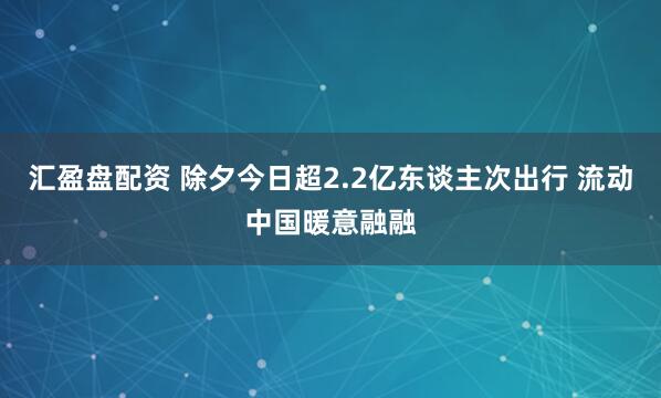 汇盈盘配资 除夕今日超2.2亿东谈主次出行 流动中国暖意融融