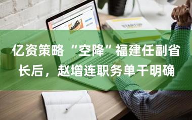 亿资策略 “空降”福建任副省长后,赵增连职务单干明确