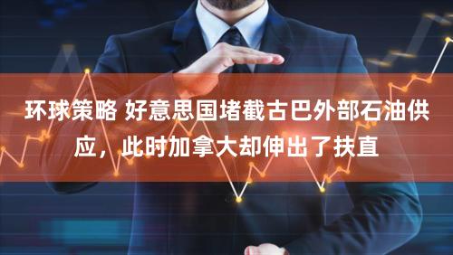 环球策略 好意思国堵截古巴外部石油供应，此时加拿大却伸出了扶直