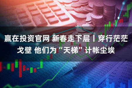 赢在投资官网 新春走下层丨穿行茫茫戈壁 他们为“天梯”计帐尘埃