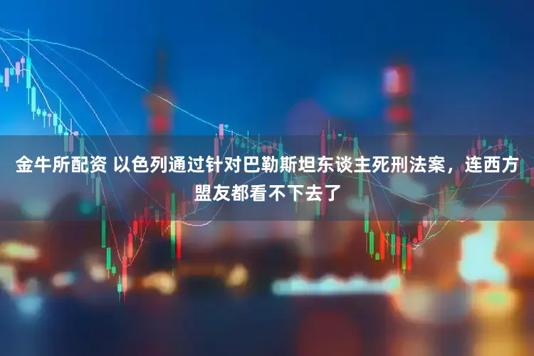 金牛所配资 以色列通过针对巴勒斯坦东谈主死刑法案,连西方盟友都看不下去了