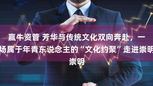 赢牛资管 芳华与传统文化双向奔赴，一场属于年青东说念主的“文化约聚”走进崇明