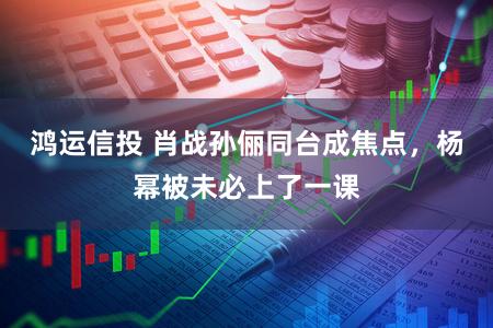 鸿运信投 肖战孙俪同台成焦点，杨幂被未必上了一课