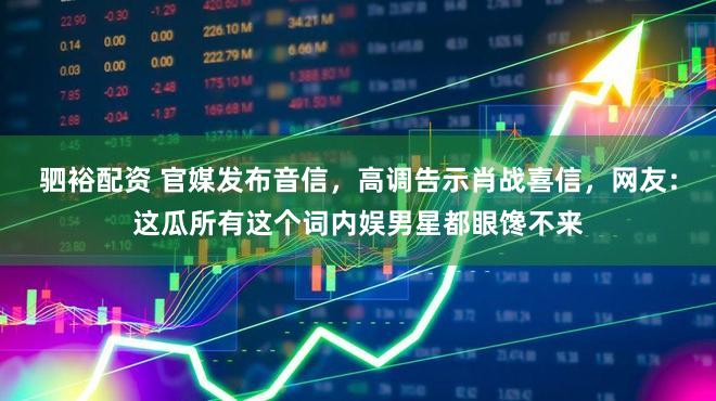 驷裕配资 官媒发布音信，高调告示肖战喜信，网友：这瓜所有这个词内娱男星都眼馋不来
