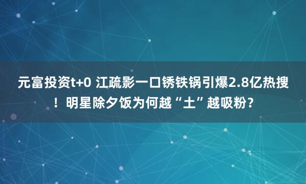 元富投资t+0 江疏影一口锈铁锅引爆2.8亿热搜！明星除夕饭为何越“土”越吸粉？