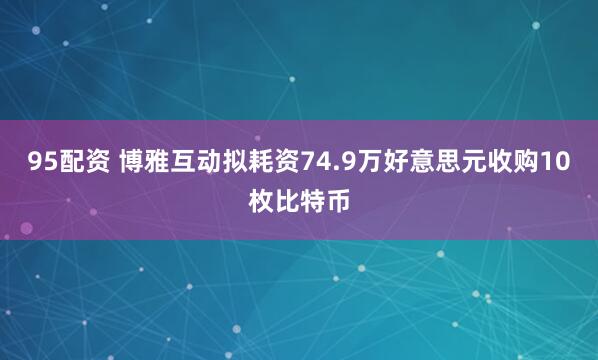 95配资 博雅互动拟耗资74.9万好意思元收购10枚比特币