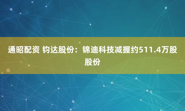 通昭配资 钧达股份：锦迪科技减握约511.4万股股份