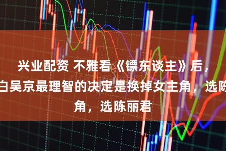 兴业配资 不雅看《镖东谈主》后，才明白吴京最理智的决定是换掉女主角，选陈丽君