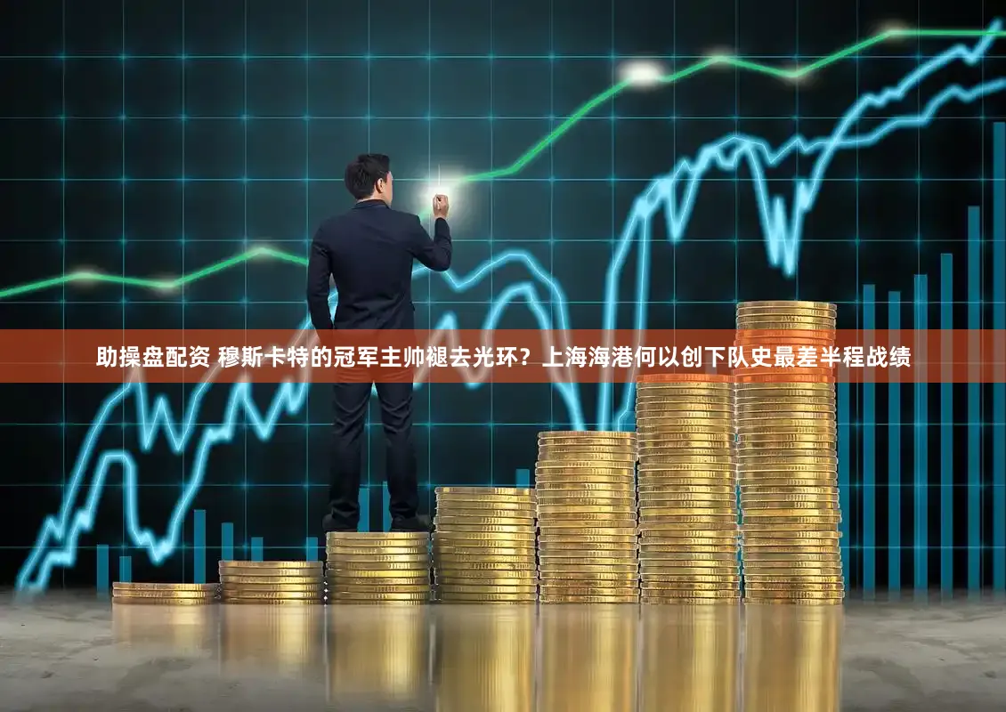 助操盘配资 穆斯卡特的冠军主帅褪去光环？上海海港何以创下队史最差半程战绩