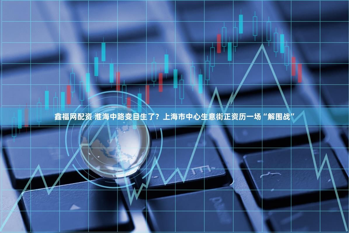 鑫福网配资 淮海中路变目生了？上海市中心生意街正资历一场“解围战”