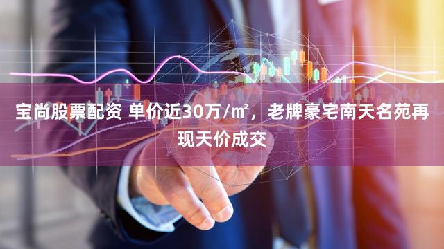 宝尚股票配资 单价近30万/㎡，老牌豪宅南天名苑再现天价成交