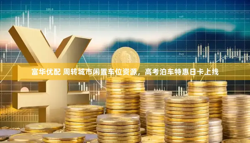 富华优配 周转城市闲置车位资源，高考泊车特惠日卡上线