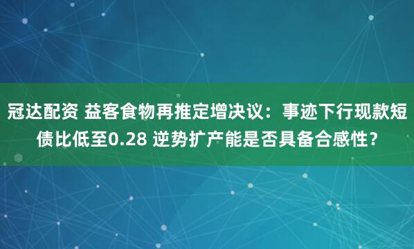 冠达配资 益客食物再推定增决议:事迹下行现款短债比低至0.28 逆势扩产能是否具备合感性?